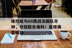 HTH app-TheShy焦点对战，科维托娃与60激战法国队分钟，夺冠胜负难料！赢得满堂喝彩-HTH app